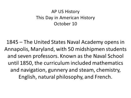 AP US History This Day in American History October 10 1845 – The United States Naval Academy opens in Annapolis, Maryland, with 50 midshipmen students.