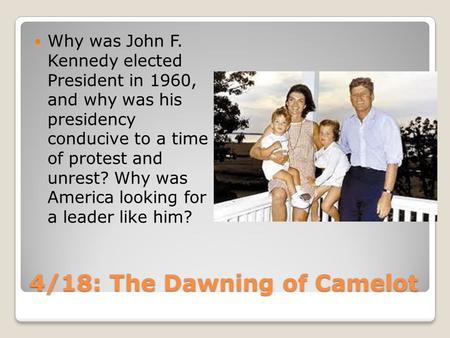 4/18: The Dawning of Camelot Why was John F. Kennedy elected President in 1960, and why was his presidency conducive to a time of protest and unrest? Why.
