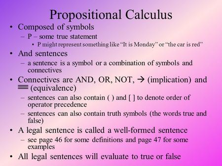 Propositional Calculus Composed of symbols –P – some true statement P might represent something like “It is Monday” or “the car is red” And sentences –a.