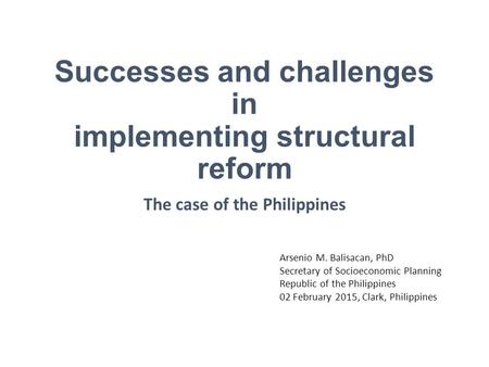 Successes and challenges in implementing structural reform The case of the Philippines Arsenio M. Balisacan, PhD Secretary of Socioeconomic Planning Republic.