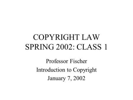 COPYRIGHT LAW SPRING 2002: CLASS 1 Professor Fischer Introduction to Copyright January 7, 2002.