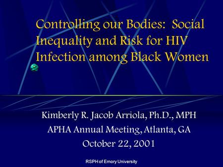 RSPH of Emory University Controlling our Bodies: Social Inequality and Risk for HIV Infection among Black Women Kimberly R. Jacob Arriola, Ph.D., MPH APHA.