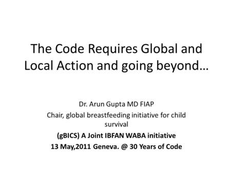 The Code Requires Global and Local Action and going beyond… Dr. Arun Gupta MD FIAP Chair, global breastfeeding initiative for child survival (gBICS) A.