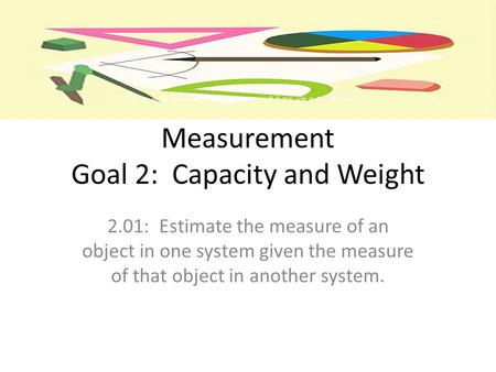 Measurement Goal 2: Capacity and Weight 2.01: Estimate the measure of an object in one system given the measure of that object in another system.