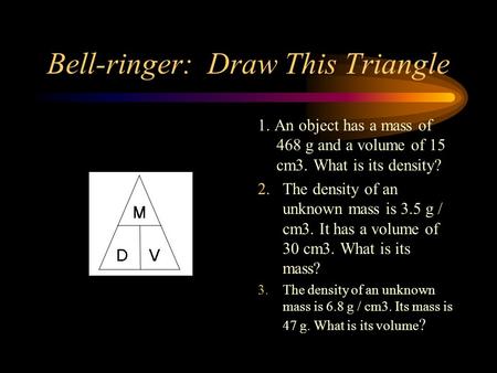 Bell-ringer: Draw This Triangle 1. An object has a mass of 468 g and a volume of 15 cm3. What is its density? 2. The density of an unknown mass is 3.5.