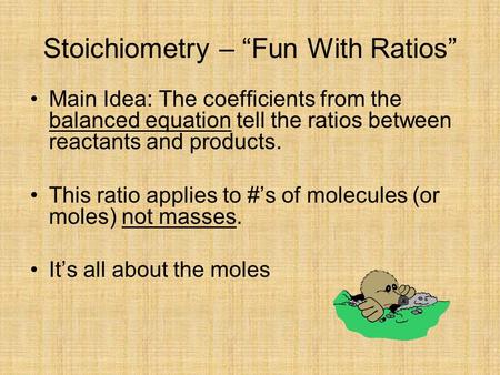 Stoichiometry – “Fun With Ratios” Main Idea: The coefficients from the balanced equation tell the ratios between reactants and products. This ratio applies.