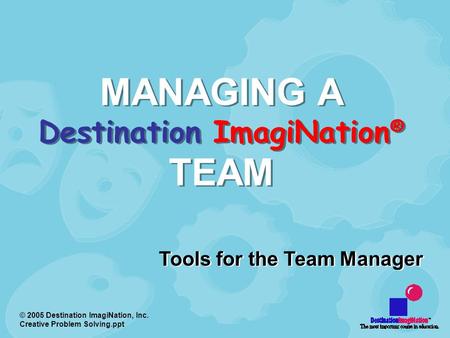 © 2005 Destination ImagiNation, Inc. Creative Problem Solving.ppt MANAGING A Destination ImagiNation ® TEAM Tools for the Team Manager.