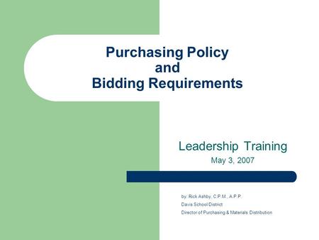 Purchasing Policy and Bidding Requirements Leadership Training May 3, 2007 by: Rick Ashby, C.P.M., A.P.P. Davis School District Director of Purchasing.