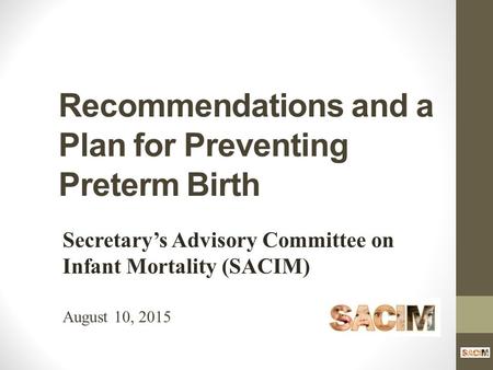 Recommendations and a Plan for Preventing Preterm Birth Secretary’s Advisory Committee on Infant Mortality (SACIM) August 10, 2015.