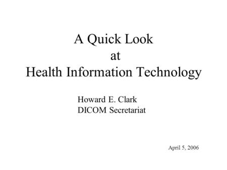 A Quick Look at Health Information Technology Howard E. Clark DICOM Secretariat April 5, 2006.