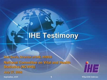 September, 2005What IHE Delivers 1 Didi Davis, Director of IHE, HIMSS National Committee on Vital and Health Statistics (NCVHS) July 27, 2006 IHE Testimony.