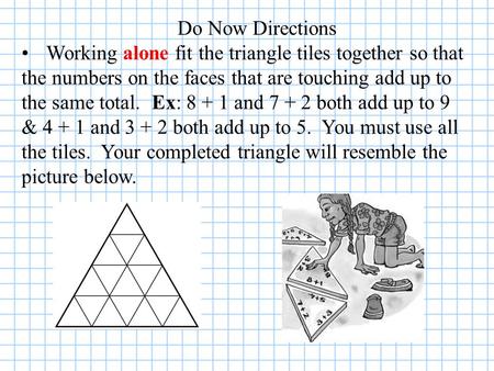 Do Now Directions Working alone fit the triangle tiles together so that the numbers on the faces that are touching add up to the same total. Ex: 8 + 1.