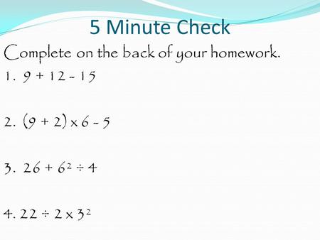 5 Minute Check Complete on the back of your homework. 1. 9 + 12 - 15 2. (9 + 2) x 6 - 5 3. 26 + 6² ÷ 4 4. 22 ÷ 2 x 3².