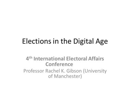 Elections in the Digital Age 4 th International Electoral Affairs Conference Professor Rachel K. Gibson (University of Manchester)