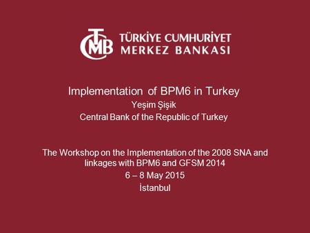 Implementation of BPM6 in Turkey Yeşim Şişik Central Bank of the Republic of Turkey The Workshop on the Implementation of the 2008 SNA and linkages with.