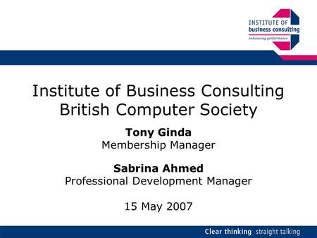 Institute of Business Consulting British Computer Society Tony Ginda Membership Manager Sabrina Ahmed Professional Development Manager 15 May 2007.