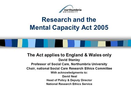 Research and the Mental Capacity Act 2005 The Act applies to England & Wales only David Stanley Professor of Social Care, Northumbria University Chair,