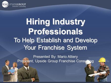 Hiring Industry Professionals To Help Establish and Develop Your Franchise System Presented By: Mario Altiery President, Upside Group Franchise Consulting.