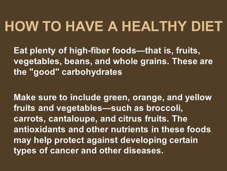 HOW TO HAVE A HEALTHY DIET Eat plenty of high-fiber foods—that is, fruits, vegetables, beans, and whole grains. These are the good carbohydrates Make.