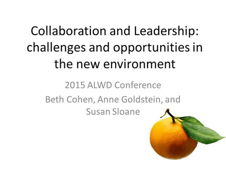 Collaboration and Leadership: challenges and opportunities in the new environment 2015 ALWD Conference Beth Cohen, Anne Goldstein, and Susan Sloane.