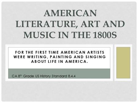 FOR THE FIRST TIME AMERICAN ARTISTS WERE WRITING, PAINTING AND SINGING ABOUT LIFE IN AMERICA. AMERICAN LITERATURE, ART AND MUSIC IN THE 1800S CA 8 th Grade.