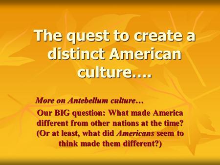 The quest to create a distinct American culture…. More on Antebellum culture… Our BIG question: What made America different from other nations at the time?