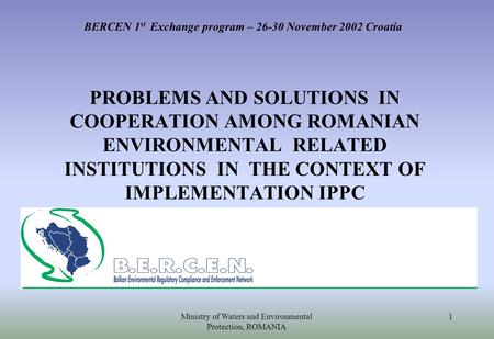 Ministry of Waters and Environmental Protection, ROMANIA 1 BERCEN 1 st Exchange program – 26-30 November 2002 Croatia PROBLEMS AND SOLUTIONS IN COOPERATION.