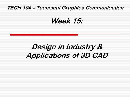 TECH 104 – Technical Graphics Communication Week 15: Design in Industry & Applications of 3D CAD.
