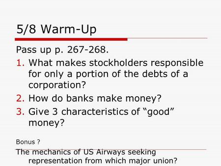 5/8 Warm-Up Pass up p. 267-268. 1.What makes stockholders responsible for only a portion of the debts of a corporation? 2.How do banks make money? 3.Give.