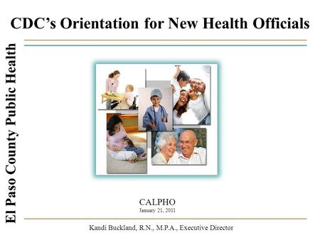 CDC’s Orientation for New Health Officials El Paso County Public Health Kandi Buckland, R.N., M.P.A., Executive Director CALPHO January 21, 2011.