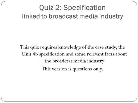 Quiz 2: Specification linked to broadcast media industry This quiz requires knowledge of the case study, the Unit 4b specification and some relevant facts.