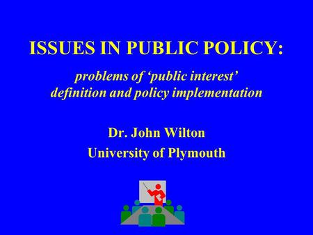 ISSUES IN PUBLIC POLICY: problems of ‘public interest’ definition and policy implementation Dr. John Wilton University of Plymouth.