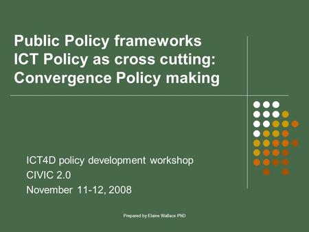 Prepared by Elaine Wallace PhD Public Policy frameworks ICT Policy as cross cutting: Convergence Policy making ICT4D policy development workshop CIVIC.
