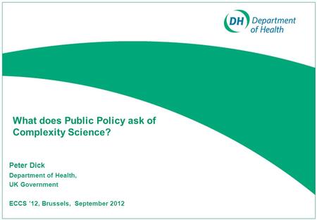 What does Public Policy ask of Complexity Science? Peter Dick Department of Health, UK Government ECCS ’12, Brussels, September 2012.
