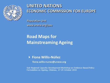 UNITED NATIONS Population Unit www.unece.org/pau www.unece.org/pau ECONOMIC COMMISSION FOR EUROPE Road Maps for Mainstreaming Ageing  Fiona Willis-Núñez.