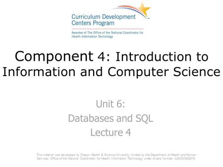 Component 4: Introduction to Information and Computer Science Unit 6: Databases and SQL Lecture 4 This material was developed by Oregon Health & Science.