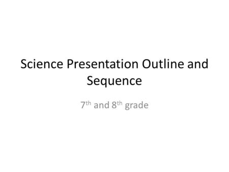 Science Presentation Outline and Sequence 7 th and 8 th grade.