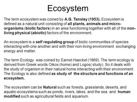 Ecosystem The term ecosystem was coined by A.G. Tansley (1953). Ecosystem is defined as a natural unit consisting of all plants, animals and micro-organisms.