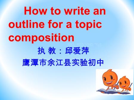 How to write an outline for a topic composition How to write an outline for a topic composition 执 教：邱爱萍 鹰潭市余江县实验初中.