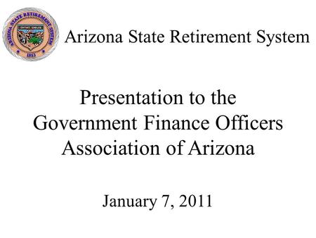 Arizona State Retirement System Presentation to the Government Finance Officers Association of Arizona January 7, 2011.
