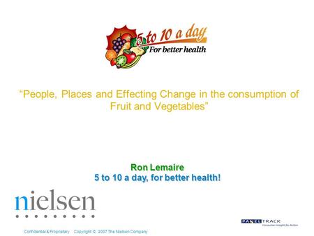 Confidential & Proprietary Copyright © 2007 The Nielsen Company “People, Places and Effecting Change in the consumption of Fruit and Vegetables” Ron Lemaire.
