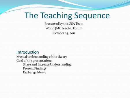 The Teaching Sequence Presented by the USA Team World JMC teacher Forum October 23, 2011 Introduction Mutual understanding of the theory Goal of the presentation: