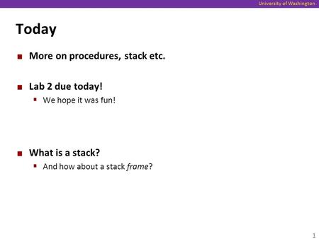 University of Washington Today More on procedures, stack etc. Lab 2 due today!  We hope it was fun! What is a stack?  And how about a stack frame? 1.
