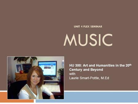 UNIT 4 FLEX SEMINAR MUSIC HU 300: Art and Humanities in the 20 th Century and Beyond with Laurie Smart-Pottle, M.Ed.