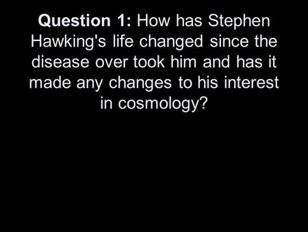 Question 1: How has Stephen Hawking's life changed since the disease over took him and has it made any changes to his interest in cosmology?