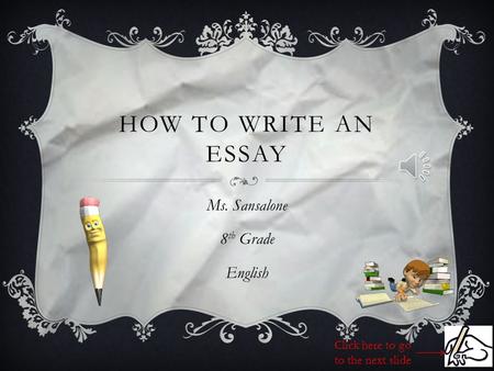 HOW TO WRITE AN ESSAY Ms. Sansalone 8 th Grade English Click here to go to the next slide.