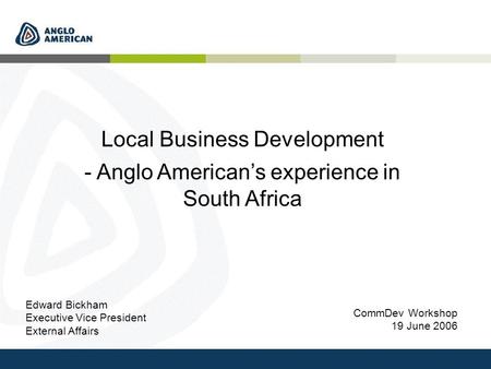 CommDev Workshop 19 June 2006 Local Business Development - Anglo American’s experience in South Africa Edward Bickham Executive Vice President External.