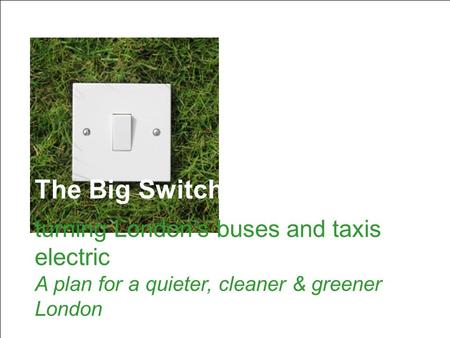 The Big Switch: turning London’s buses and taxis electric The Big Switch: turning London’s buses and taxis electric A plan for a quieter, cleaner & greener.