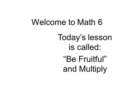 Welcome to Math 6 Today’s lesson is called: “Be Fruitful” and Multiply.