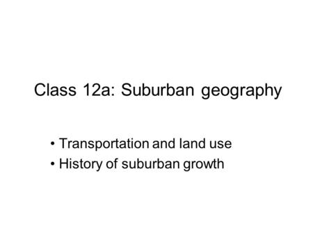 Class 12a: Suburban geography Transportation and land use History of suburban growth.